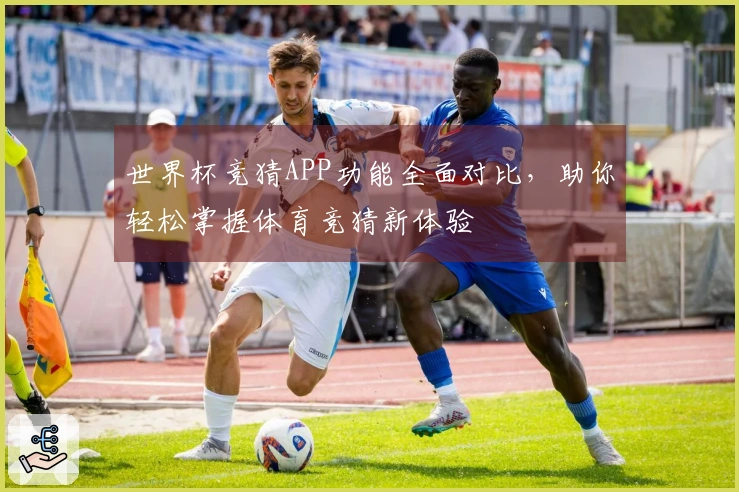世界杯竞猜APP功能全面对比，助你轻松掌握体育竞猜新体验